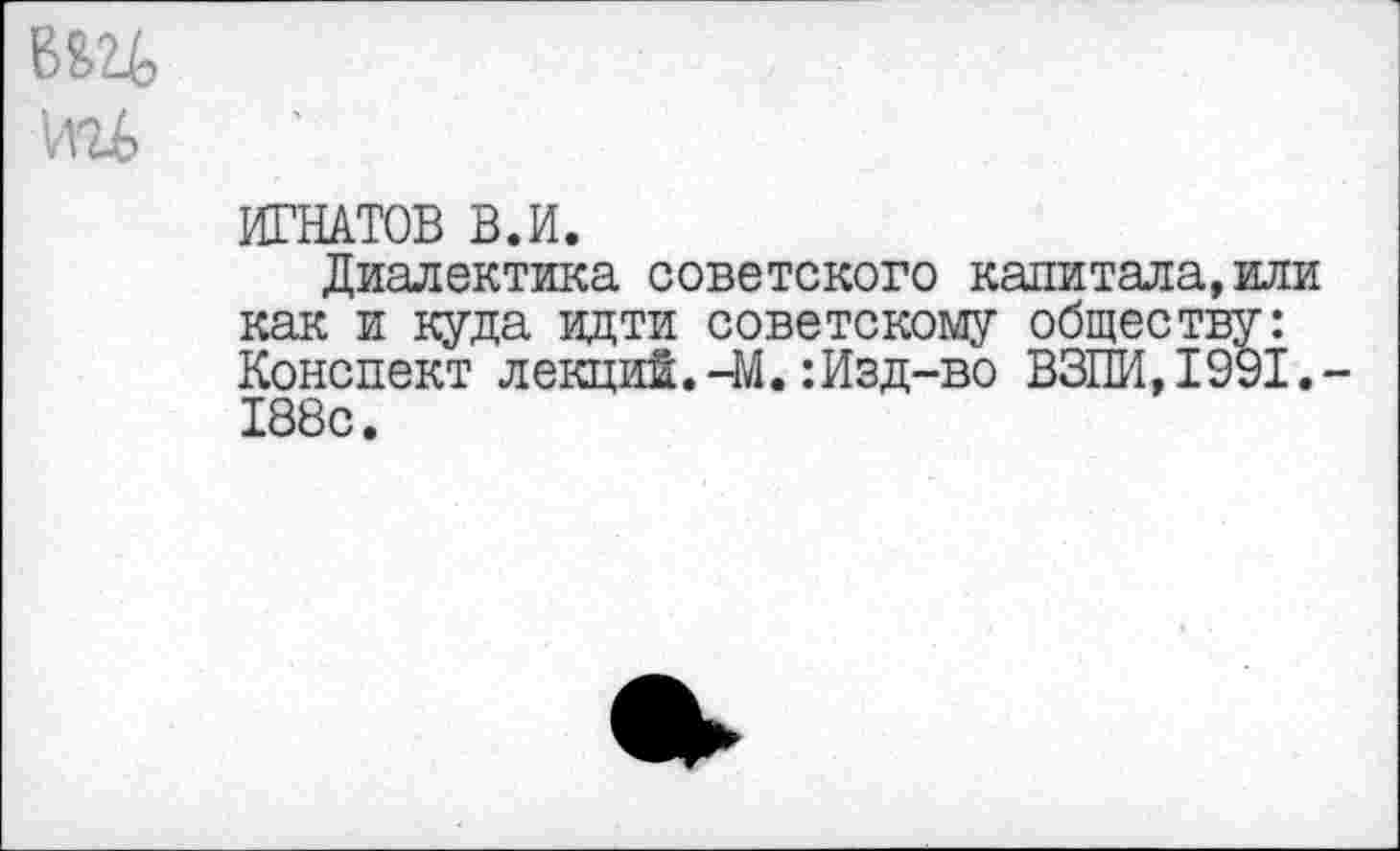 ﻿вад
ш
ИГНАТОВ В.И.
Диалектика советского капиталами как и куда идти советскому обществу: Конспект лекций.-М.:Изд-во ВЗПИ,1991.-188с.